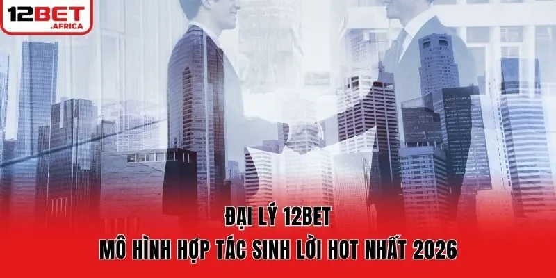 Đại Lý 12bet - Mô Hình Hợp Tác Sinh Lời Hot Nhất 2026