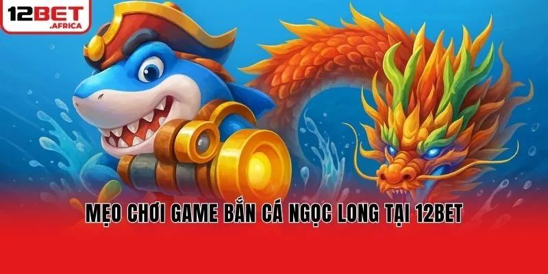 Mẹo chơi game bắn cá Ngọc Long tại 12bet